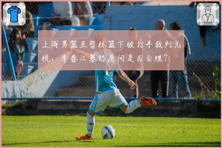 上海男篮王哲林篮下被打手裁判无视，李春江暴怒质问是否合理？