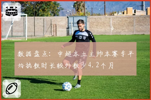 数据盘点：中超本土主帅本赛季平均执教时长较外教少4.2个月