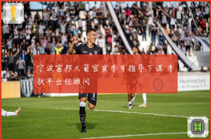 宁波富邦火箭官宣李可指导下课 李秋平出任顾问