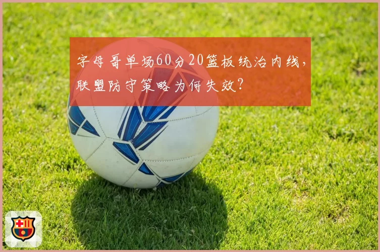 字母哥单场60分20篮板统治内线，联盟防守策略为何失效？