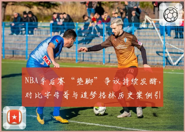 NBA季后赛“垫脚”争议持续发酵，对比字母哥与追梦格林历史案例引热议