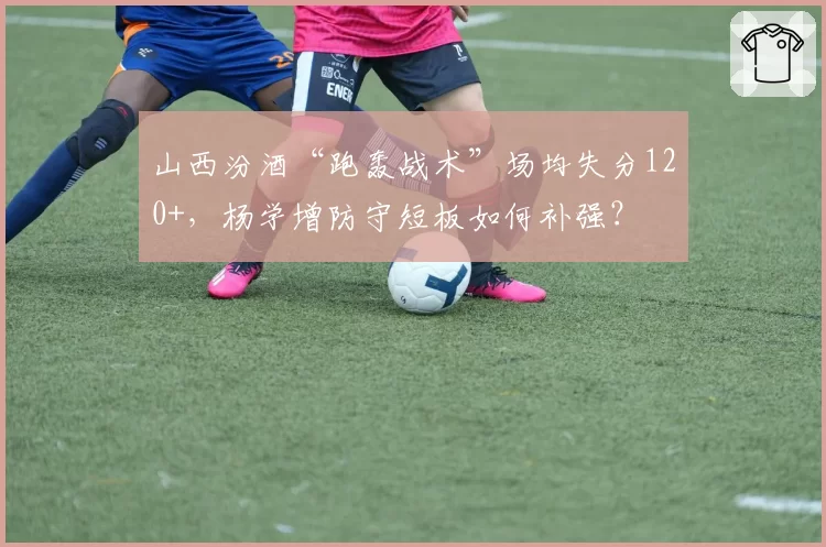 山西汾酒“跑轰战术”场均失分120+,杨学增防守短板如何补强?