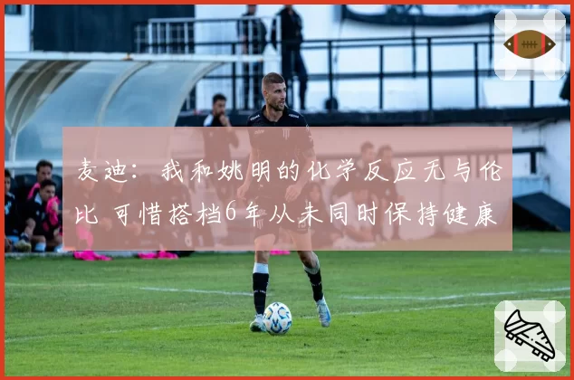 麦迪：我和姚明的化学反应无与伦比 可惜搭档6年从未同时保持健康