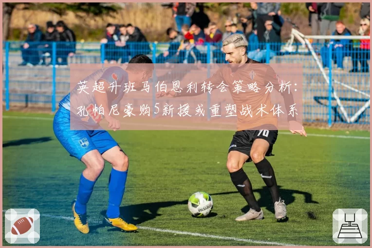 英超升班马伯恩利转会策略分析:孔帕尼豪购5新援或重塑战术体系