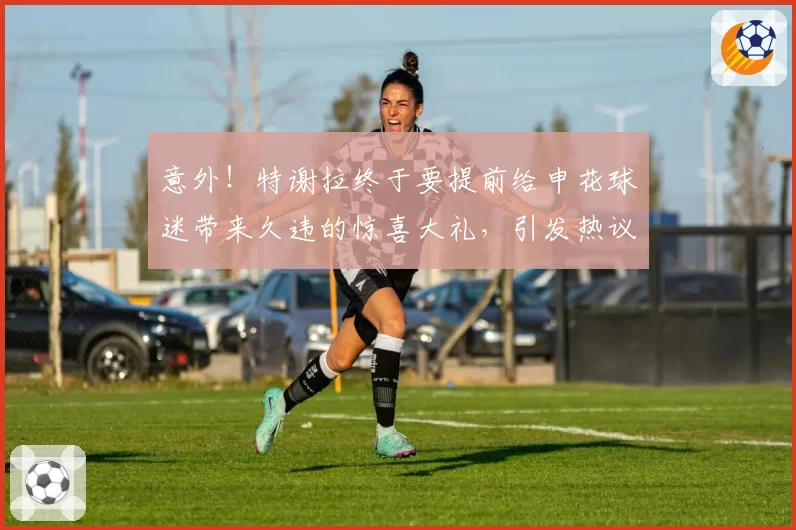 意外!特谢拉终于要提前给申花球迷带来久违的惊喜大礼,引发热议