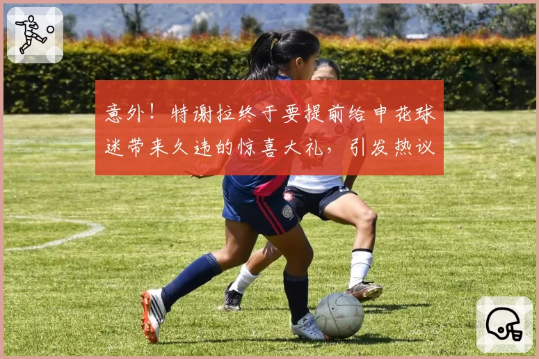 意外！特谢拉终于要提前给申花球迷带来久违的惊喜大礼，引发热议