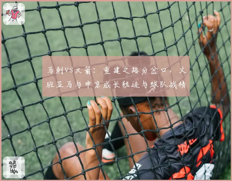 马刺vs火箭：重建之路分岔口，文班亚马与申京成长轨迹与球队战绩关联