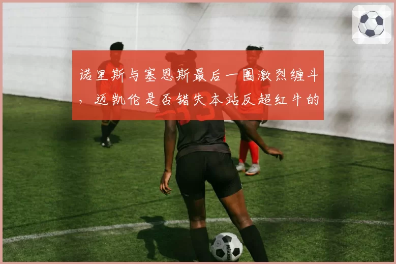 诺里斯与塞恩斯最后一圈激烈缠斗，迈凯伦是否错失本站反超红牛的机会？