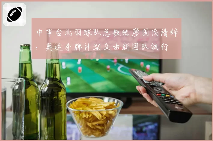 中华台北羽球队总教练廖国茂请辞，奥运夺牌计划交由新团队执行