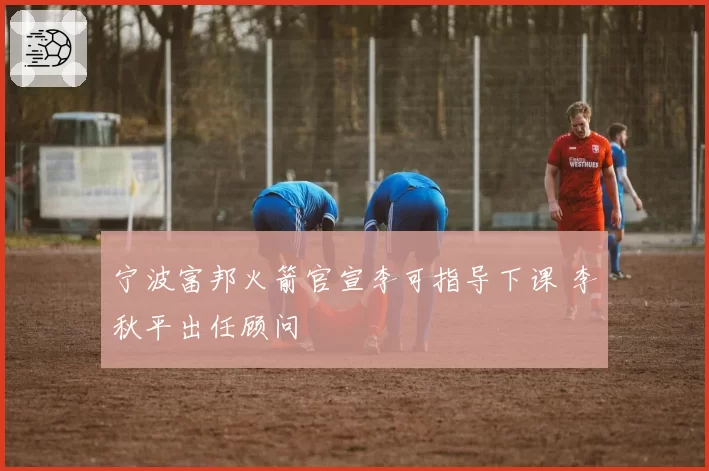 宁波富邦火箭官宣李可指导下课 李秋平出任顾问