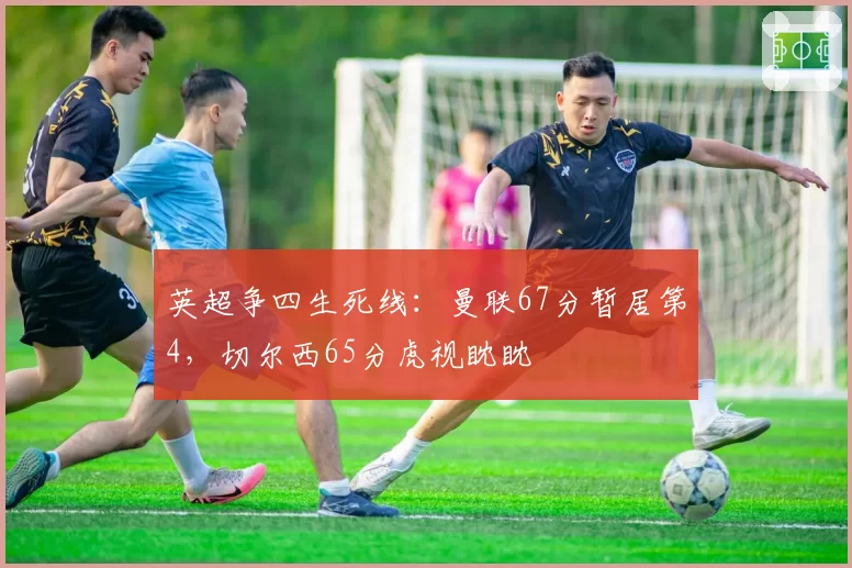 英超争四生死线：曼联67分暂居第4，切尔西65分虎视眈眈