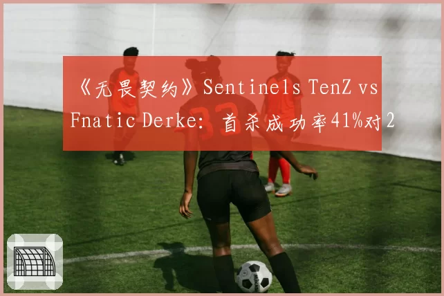 《无畏契约》Sentinels TenZ vs Fnatic Derke：首杀成功率41%对29%，谁更致命？