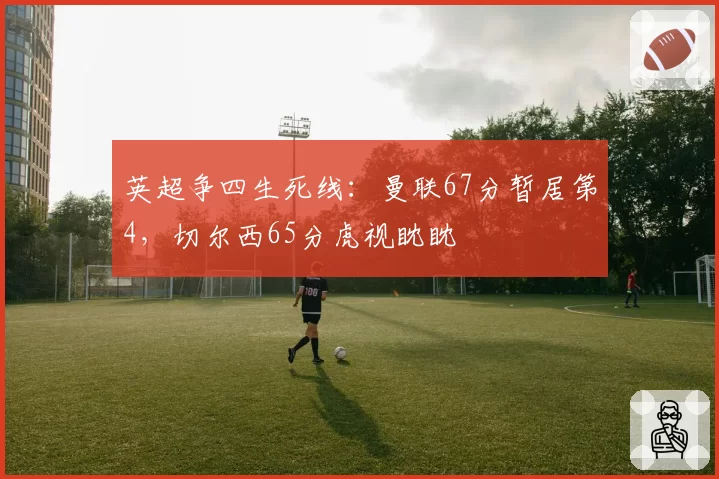 英超争四生死线:曼联67分暂居第4,切尔西65分虎视眈眈