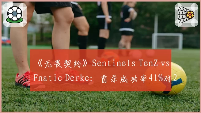 《无畏契约》Sentinels TenZ vs Fnatic Derke：首杀成功率41%对29%，谁更致命？