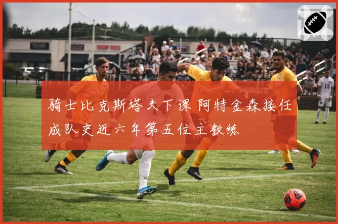 骑士比克斯塔夫下课 阿特金森接任成队史近六年第五位主教练