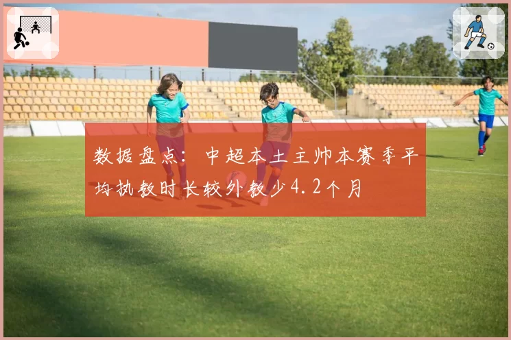 数据盘点：中超本土主帅本赛季平均执教时长较外教少4.2个月