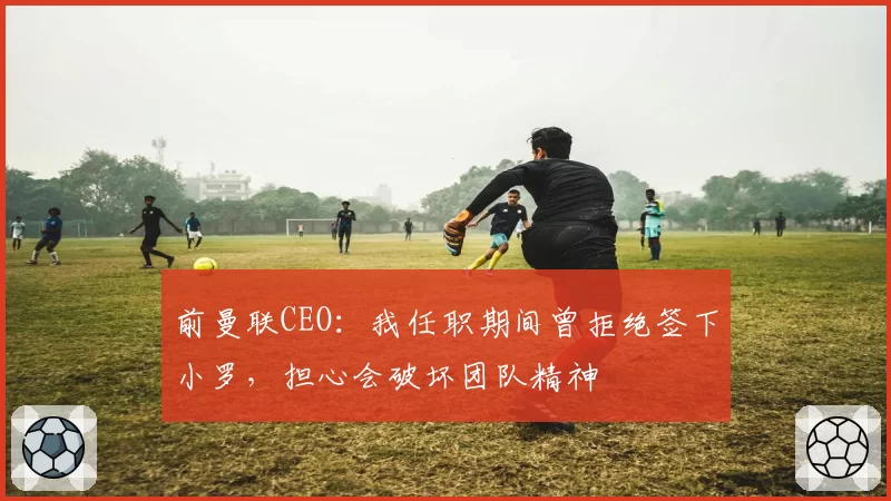 前曼联CEO:我任职期间曾拒绝签下小罗,担心会破坏团队精神
