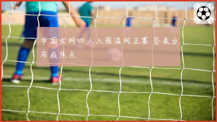 中国女网四人入围温网正赛 签表分布成焦点