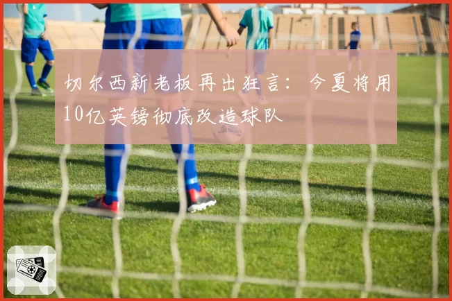 切尔西新老板再出狂言：今夏将用10亿英镑彻底改造球队