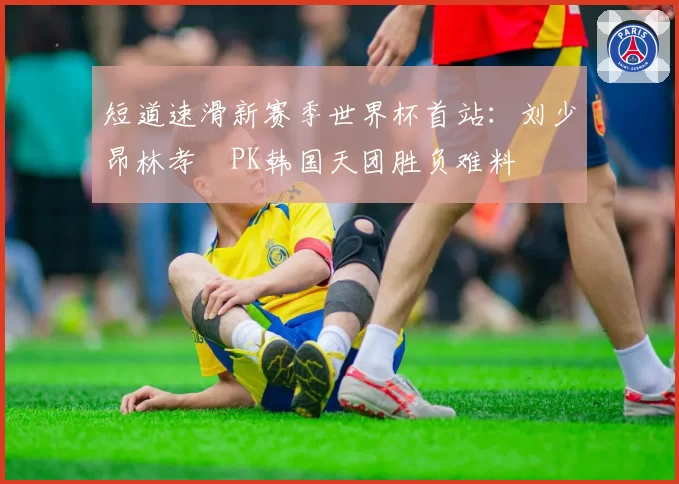 短道速滑新赛季世界杯首站：刘少昂林孝埈PK韩国天团胜负难料