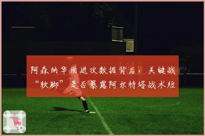阿森纳华丽进攻数据背后，关键战“软脚”是否暴露阿尔特塔战术短板？
