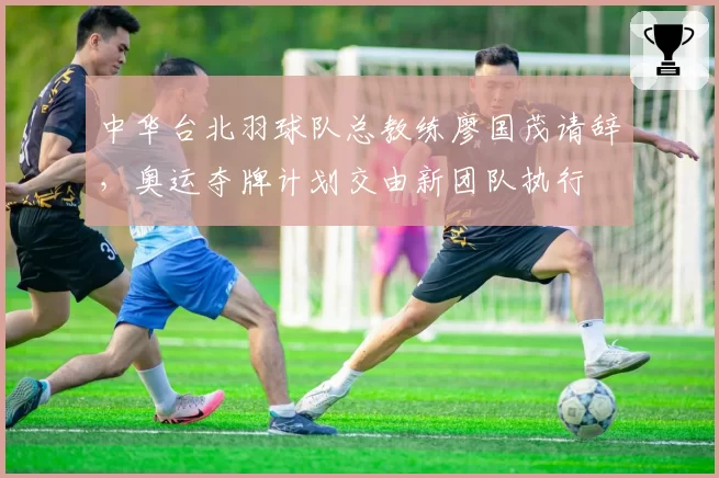 中华台北羽球队总教练廖国茂请辞，奥运夺牌计划交由新团队执行