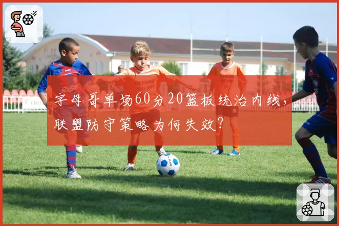 字母哥单场60分20篮板统治内线，联盟防守策略为何失效？