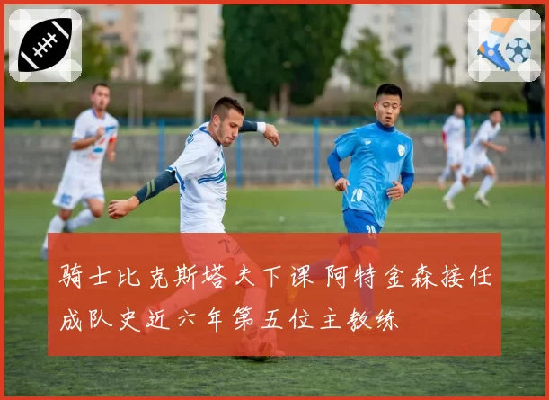 骑士比克斯塔夫下课 阿特金森接任成队史近六年第五位主教练