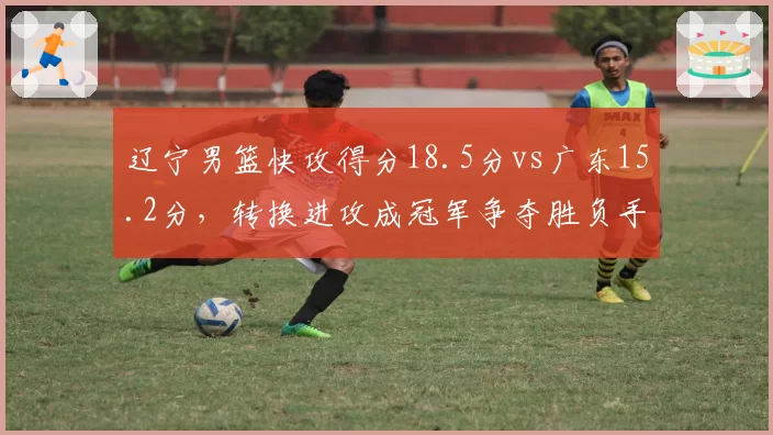 辽宁男篮快攻得分18.5分vs广东15.2分,转换进攻成冠军争夺胜负手