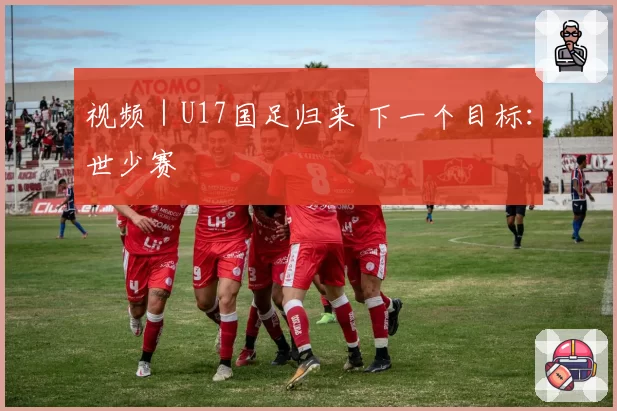 视频|U17国足归来 下一个目标:世少赛