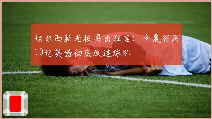 切尔西新老板再出狂言：今夏将用10亿英镑彻底改造球队