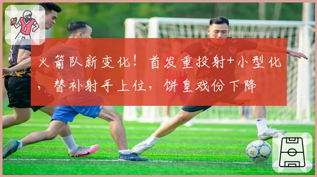 火箭队新变化！首发重投射+小型化，替补射手上位，饼皇戏份下降