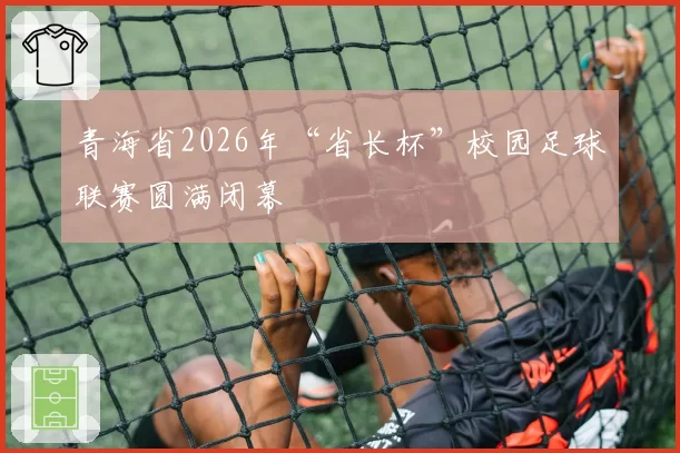 青海省2026年“省长杯”校园足球联赛圆满闭幕