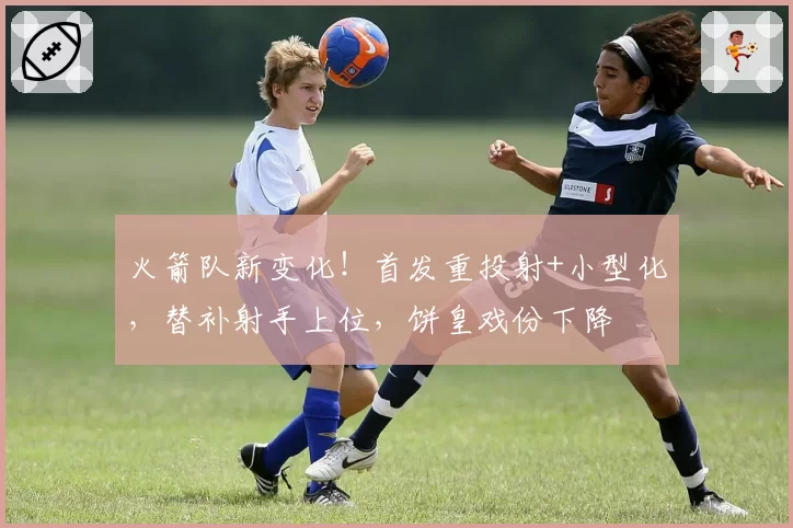火箭队新变化！首发重投射+小型化，替补射手上位，饼皇戏份下降